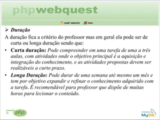Duração A duração fica a critério do professor mas em geral ela pode ser de curta ou longa duração sendo que: Curta duração:  Pode compreender em uma tarefa de uma a três aulas, com atividades onde o objetivo principal é a aquisição e integração do conhecimento, e as atividades propostas devem ser realizáveis a curto prazo. Longa Duração:  Pode durar de uma semana até mesmo um mês e tem por objetivo expandir e refinar o conhecimento adquirido com a tarefa .  É recomendável para professor que dispõe de muitas horas para lecionar o conteúdo. 