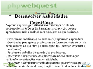 “ Aprendizagens significativas são resultados de atos de cooperação, as WQs estão baseadas na convicção de que aprendemos mais e melhor com os outros do que sozinhos.”  -  Favorece as habilidades do conhecer (o aprender a aprender). - Oportuniza para que os professores de forma concreta se vejam como autores da sua obra e atuem como tal. (acessar, entender e transformar). - Favorece o trabalho de autoria dos professores.  - Incentivar a criatividade dos professores e dos alunos que realizarão investigações com criatividade. - Favorecer o compartilhamento dos saberes pedagógicos, pois é uma ferramenta aberta de cooperação e intercâmbio docente de acesso livre e gratuito. Desenvolver habilidades Cognitivas 
