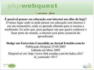É possível pensar em educação sem internet nos dias de hoje? O único lugar onde se pode pensar em educação sem internet é em um monastério, onde se aprende olhando para si mesmo e meditando. Eu acho que, para qualquer um que queira conhecer e fazer parte do mundo, a internet será parte essencial do aprendizado. Dodge em Entrevista Concedida ao Jornal Estadão.com.br Publicação Original 25/05/2005 Editada em Maio 2009 Disponível em: http://www.link.estadao.com.br/index.cfm?id_conteudo=3817 