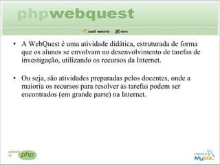 A WebQuest é uma atividade didática, estruturada de forma que os alunos se envolvam no desenvolvimento de tarefas de investigação, utilizando os recursos da Internet.  Ou seja, são atividades preparadas pelos docentes, onde a maioria os recursos para resolver as tarefas podem ser encontrados (em grande parte) na Internet. 