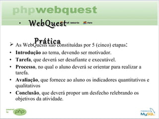 As WebQuests são constituídas por 5 (cinco) etapas :  Introdução  ao tema, devendo ser motivador. Tarefa , que deverá ser desafiante e executável. Processo , no qual o aluno deverá se orientar para realizar a tarefa. Avaliação , que fornece ao aluno os indicadores quantitativos e qualitativos Conclusão , que deverá propor um desfecho relebrando os objetivos da atividade. WebQuest Prática 