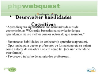 “ Aprendizagens significativas são resultados de atos de cooperação, as WQs estão baseadas na convicção de que aprendemos mais e melhor com os outros do que sozinhos.”  -  Favorece as habilidades do conhecer (o aprender a aprender). - Oportuniza para que os professores de forma concreta se vejam como autores da sua obra e atuem como tal. (acessar, entender e transformar). - Favorece o trabalho de autoria dos professores.  Desenvolver habilidades Cognitivas 