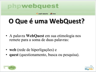 O Que é uma WebQuest? A palavra  WebQuest  em sua etimologia nos remete para a soma de duas palavras:   web  (rede de hiperligações) e  quest  (questionamento, busca ou pesquisa).    