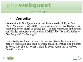 Conceito O  conceito  da WebQuest surgiu em Fevereiro de 1995, na  San Diego State University  (SDSU) pelo professor Bernard Dodge   e seu colaborador (ex-aluno de graduação) Thomas March, no âmbito das actividades propostas na disciplina EDTEC 596, " Interdisciplinary Teaching with Technology ".  Esta estratégia educativa concretiza-se em atividades orientadas para a pesquisa em que toda ou quase toda a informação se encontra na Web, conceito por vezes traduzido como Aventura na web ou Desafio na web. 