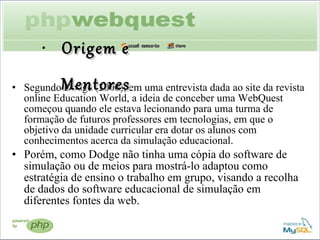 Segundo Dodge (2000), em uma entrevista dada ao site da revista online Education World, a ideia de conceber uma WebQuest começou quando ele estava lecionando para uma turma de formação de futuros professores em tecnologias, em que o objetivo da unidade curricular era dotar os alunos com conhecimentos acerca da simulação educacional.  Porém, como Dodge não tinha uma cópia do software de simulação ou de meios para mostrá-lo adaptou como estratégia de ensino o trabalho em grupo, visando a recolha de dados do software educacional de simulação em diferentes fontes da web. Origem e Mentores 