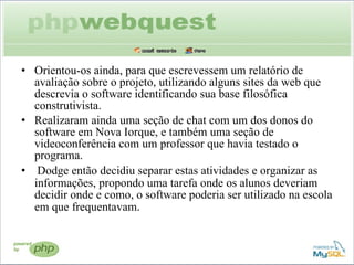 Orientou-os ainda, para que escrevessem um relatório de avaliação sobre o projeto, utilizando alguns sites da web que descrevia o software identificando sua base filosófica construtivista.  Realizaram ainda uma seção de chat com um dos donos do software em Nova Iorque, e também uma seção de videoconferência com um professor que havia testado o programa. Dodge então decidiu separar estas atividades e organizar as informações, propondo uma tarefa onde os alunos deveriam decidir onde e como, o software poderia ser utilizado na escola em que frequentavam . 