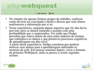 No entanto ele apenas formou grupos de trabalho, explicou como deveria ser executada a tarefa e deixou que seus alunos analisassem a informação por si só. Nesta experiência, surgiram alguns aspectos que ele não havia previsto, pois os alunos trataram o assunto com uma profundidade que o surpreendeu. Foi então que Dodge percebeu que estava diante de uma outra maneira de ensinar, que estimulava os alunos e que promovia processos cognitivos de aprendizagem em alto nível.  A partir desta experiência, Dodge constatou que poderia motivar seus alunos para a aprendizagem utilizando os recursos da web. Em poucas semanas depois, criou o formato da primeira WebQuest, onde os passos a serem seguidos seriam:  