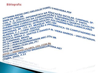 Bibliografia:httwww.rieoei.org/deloslectores/2400Vieira.pdfwww.ne.org.br.COX, K. K. (2003): Informática na educação escolar. Campinas, SP:(1998): Tecnologias da comunicação e informação, 5ª parte. Parâmetros curriculares nacionais: terceiro e quarto ciclos do ensino fundamental: introdução aos parâmetros curriculares nacionais, pp. 133-57. Brasília: MEC/SEF.ALMEIDA, F. J. (1988): Educação e informática: os computadores na escola. São Paulo: Cortez.GLÁUCIA MARIA C. SANTOS e DANIELA M. VIEIRA BARROS – Univ.Estadual de Campinas, Brasilhttp://www.scielo.brhttp://portaldoprofessor.mec.gov.brhttp://www2.fcsh.unl.pt/Tito de Morais,http://sididani.vilabol.uol.com.brFundador, ProjectoMiudosSegurosNa.Net(TAJRA, 2000, p.33