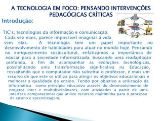 A TECNOLOGIA EM FOCO: PENSANDO INTERVENÇÕES PEDAGÓGICAS CRÍTICASIntrodução:TIC’s, tecnologias da informação e comunicação. Cada vez mais, parece impossível imaginar a vida sem elas.  A tecnologia tem um papel importante no desenvolvimento de habilidades para atuar no mundo hoje. Pensando no enriquecimento sociocultural, enfatizamos a importância de educar para a sociedade informatizada, buscando uma readaptação profunda, a fim de acompanhar as evoluções tecnológicas, possibilitando uma transformação significativa na Educação, ressaltando que o computador não substitui o professor, é mais um recurso de que este se utiliza para atingir os objetivos educacionais e melhorar a qualidade do ensino. Tendo por objetivo a utilização da informática  como princípio educativo através do desenvolvimento de projetos inter e multidisciplinares, com atividades a partir de uma interface computacional que utilize recursos multimídia para o processo de ensino e aprendizagem.    