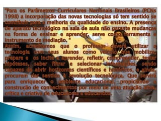 “Para os Parâmetros Curriculares Nacionais Brasileiros (PCNs 1998) a incorporação das novas tecnologias só tem sentido se contribuir para a melhoria da qualidade do ensino. A presença de aparato tecnológico na sala de aula não garante mudanças na forma de ensinar e aprender, serve como ferramenta e instrumento de mediação. “Assim, acreditamos que o professor deverá utilizar a tecnologia com seus alunos como veículo que mobilize, prepare e  os incite a aprender, refletir, compreender, testar hipóteses, saber filtrar e selecionar informações, sendo capazes de abrir horizontes científicos e históricos, e ainda, procurem dar sentido à revolução tecnológica. Que servirá para enriquecer o ambiente educacional, propiciando a construção de conhecimentos por meio de uma atuação ativa, crítica e criativa de educadores e educandos. 