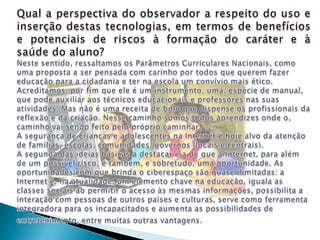 Qual a perspectiva do observador a respeito do uso e inserção destas tecnologias, em termos de benefícios e potenciais de riscos à formação do caráter e à saúde do aluno?Neste sentido, ressaltamos os Parâmetros Curriculares Nacionais, como uma proposta a ser pensada com carinho por todos que querem fazer educação para a cidadania e ter na escola um convívio mais ético. Acreditamos, por fim que ele é um instrumento, uma, espécie de manual, que pode auxiliar aos técnicos educacionais e professores nas suas atividades. Mas não é uma receita de bolo que dispense os profissionais da reflexão e da criação. Nesse caminho somos todos aprendizes onde o, caminho vai sendo feito pelo próprio caminhar.A segurança de crianças e adolescentes na Internet é hoje alvo da atenção de famílias, escolas, comunidades, governos (locais e centrais). A segunda das ideias básicas a destacar é a de que a Internet, para além de um possível risco, é também, e sobretudo, uma oportunidade. As oportunidades com que brinda o ciberespaço são quase ilimitadas: a Internet é, na atualidade, um elemento chave na educação, iguala as classes sociais ao permitir o acesso às mesmas informações, possibilita a interação com pessoas de outros países e culturas, serve como ferramenta integradora para os incapacitados e aumenta as possibilidades de entretenimento, entre muitas outras vantagens.