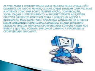 As vantagens e oportunidades que a Rede das redes oferece são evidentes. Em todo o mundo, os mais jovens utilizam cada vez mais a Internet como uma fonte de informação, comunicação, socialização e entretenimento. A Internet permite aos jovens cultivar diferentes pontos de vista e oferece um acesso à informação mais igualitário. Apesar das vantagens da Internetserem sobejamente conhecidas, considera-se aqui oportuno destacar uma das principais oportunidades com que a Rede nos brinda e que tem, todavia, um longo caminho a percorrer: a oportunidade educativa.
