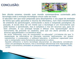 CONCLUSÃO:Sem dúvida estamos vivendo num mundo contemporâneo sustentado pela tecnologia onde a evolução tecnológica cresce cada vez mais.O educador tem que estar preparado para desempenhar o seu papel de mediador de forma que saiba aproveitar o recurso da informática, num meio transformador do ambiente da aprendizagem, estimulando o aluno e rompendo paradigmas do passado. A escola deve ter em mente que a tecnologia é um instrumento que pode facilitar o aprendizado, mas é complexo e rico em recursos que, para ser bem utilizado. A sua principal função é efetuar uma "apresentação" desse instrumento tão presente no cotidiano, para que seu aluno perceba as suas diversas aplicabilidades e se beneficie delas.No texto "Diferentes usos do computador na educação", J.A.Valente diz que "a implantação da Informática na Educação consiste, basicamente, em quatro ingredientes: o computador, o software educativo, o professor capacitado para usar o computador como ferramenta educacional e o aluno.Quando utilizamos o termo tecnologia educacional, os educadores consideram como um paradigma do futuro, mas a tecnologia educacional está relacionada aos antigos instrumentos utilizados no processo ensino-aprendizagem. (TAJRA, 2000, p.33).
