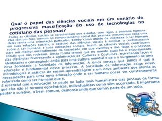Qual o papel das ciências sociais em um cenário de progressiva massificação do uso de tecnologias no cotidiano das pessoas?Todas as ciências sociais se caracterizam por estudar, com rigor, a conduta humana. Elas têm um foco comum no comportamento social das pessoas, mesmo que cada uma delas tenha uma orientação particular. Tendo como objeto de interesse o ser humano em suas relações sociais, o objetivo das ciências sociais é ampliar o conhecimento sobre o ser humano e suas interações sociais. Assim, as ciências sociais contribuem para um melhor entendimento da sociedade em que vivemos e dos fatos e processos sociais que nos rodeiam. Desta forma temos que no mundo atual há o encurtamento das distâncias favorecendo a aglutinação de Culturas e Costumes, estreitando laços e identidades e convergindo então para uma cultura mundial e para o surgimento de uma nova Sociedade: a Sociedade da Informação. A única certeza que temos é que a educação é fundamental nesse processo. A Sociedade da Informação exige novas metodologias e práticas de ensino-aprendizagem e um novo ambiente que atenda as necessidades para uma nova educação onde o ser humano possa ser constantemente valorizado como ser humano que é.É essencial que a educação se paute no lado mais humanístico das pessoas de forma que elas não se tornem egocêntricas, individualistas como vêm ocorrendo. É importante pautar o coletivo, o bem comum, demonstrando que somos parte de um todo.