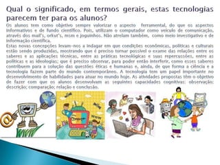 Qual o significado, em termos gerais, estas tecnologias parecem ter para os alunos?Os alunos tem como objetivo sempre valorizar o aspecto  ferramental, do que os aspectos informativos e de fundo científico. Pois, utilizam o computador como veículo de comunicação, através dos mail’s, orkut’s, msm e joguinhos. Não atrelam também,  como meio investigativo e de informação científica.Estas novas concepções levam-nos a indagar em que condições econômicas, políticas e culturais estão sendo produzidas, mostrando que é preciso tornar possível o exame das relações entre os saberes e as aplicações técnicas, entre as práticas tecnológicas e suas repercussões, entre as políticas e as ideologias; que é preciso observar, para poder então interferir, como esses saberes contribuem para a solução das questões éticas e humanas e, ainda, de que forma a ciência e a tecnologia fazem parte do mundo contemporâneo. A tecnologia tem um papel importante no desenvolvimento de habilidades para atuar no mundo hoje. As atividades propostas têm o objetivo de fazer com que os alunos desenvolvam as seguintes capacidades cognitivas: observação; descrição; comparação; relação e conclusão.