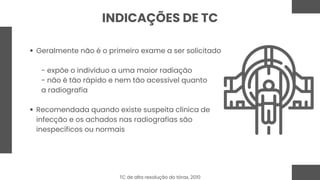 Geralmente não é o primeiro exame a ser solicitado
- expõe o indivíduo a uma maior radiação
- não é tão rápido e nem tão acessível quanto
a radiografia
Recomendada quando existe suspeita clínica de
infecção e os achados nas radiografias são
inespecíficos ou normais
INDICAÇÕES DE TC
TC de alta resolução do tórax, 2010
 