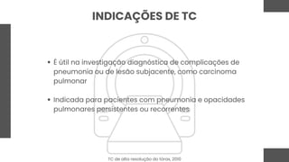 INDICAÇÕES DE TC
É útil na investigação diagnóstica de complicações de
pneumonia ou de lesão subjacente, como carcinoma
pulmonar
Indicada para pacientes com pneumonia e opacidades
pulmonares persistentes ou recorrentes
TC de alta resolução do tórax, 2010
 