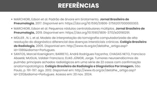 REFERÊNCIAS
MARCHIORI, Edson et al. Padrão de árvore em brotamento. Jornal Brasileiro de
Pneumologia, 2017. Disponível em: https://doi.org/10.1590/S1806-37562017000000303.
MARCHIORI, Edson et al. Pequenos nódulos centrolobulares múltiplos. Jornal Brasileiro de
Pneumologia, 2019. Disponível em: https://doi.org/10.1590/1806-3713/e20190291.
MÜLLER , N. L. et al. Modelo de interpretação da tomografia computadorizada de alta
resolução do diagnóstico diferencial das doenças intersticiais crônicas. Colégio Brasileiro
de Radiologia, 2005. Disponível em: http://www.rb.org.br/detalhe_artigo.asp?
id=1386&idioma=Portugues.
SANTOS, Marcel Koenigkam; BARRETO, André Rodrigues Façanha; CHAGAS NETO, Francisco
Abaeté; MUGLIA, Valdair Francisco; ELIAS JÚNIOR, Jorge. Tumores neuroendócrinos do
pulmão: principais achados radiológicos em uma série de 22 casos com confirmação
anatomopatológica. Colégio Brasileiro de Radiologia e Diagnóstico Por Imagem. São
Paulo, p. 191-197. ago. 2012. Disponível em: http://www.rb.org.br/detalhe_artigo.asp?
id=2312&idioma=Portugues. Acesso em: 20 nov. 2024.
 