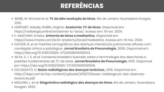 REFERÊNCIAS
WEBB, W. Richard et al. TC de alta resolução do tórax. Rio de Janeiro: Guanabara Koogan,
2010.
HORVART, Natally; RUBIN, Virgínio. Anatomia: TC de tórax. Disponível em:
https://radiologia.online/anatomia-tc-torax/. Acesso em: 19 nov. 2024.
E-ANATOMY, Imaios. Antomia do tórax e mediastino. Disponível em:
https://www.imaios.com/br/e-anatomy/torax/mediastino. Acesso em: 19 nov. 2024.
ELICKER, B. et al. Padrões tomográficos das doenças intersticiais pulmonares difusas com
correlação clínica e patológica. Jornal Brasileiro de Pneumologia, 2008. Disponível em:
https://doi.org/10.1590/S1806-37132008000900013.
SILVA, C. I. S. et al. Consenso brasileiro ilustrado sobre a terminologia dos descritores e
padrões fundamentais da TC de tórax. Jornal Brasileiro de Pneumologia, 2010. Disponível
em: https://doi.org/10.1590/S1806-37132010000100016.
ESCUISSATO, D. Bases radiológicas das doenças torácicas, 2018. Disponível em:
https://dapi.com.br/wp-content/uploads/2018/11/bases-radiologicas-das-doencas-
toracicas.pdf.
MÜLLERN. L. et al. Diagnóstico radiológico das doenças do tórax. Rio de Janeiro: Guanabara
Koogan, 2003.
 
