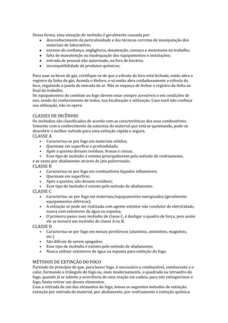 Dessa forma, uma situação de incêndio é geralmente causada por:
desconhecimento da periculosidade e das técnicas corretas de manipulação dos
materiais de laboratório;
excesso de confiança, negligência, desatenção, cansaço e monotonia no trabalho;
falta de manutenção ou inadequação dos equipamentos e instalações;
entrada de pessoal não autorizado, ou fora de horário;
incompatibilidade de produtos químicos;
Para usar os bicos de gás, certifique-se de que a válvula do bico está fechada, então abra o
registro da linha de gás. Acenda o fósforo, e só então abra cuidadosamente a válvula do
bico, regulando a janela de entrada de ar. Não se esqueça de fechar o registro da linha ao
final do trabalho.
Os equipamentos de combate ao fogo devem estar sempre acessíveis e em condições de
uso, sendo do conhecimento de todos, sua localização e utilização. Caso você não conheça
sua utilização, não os opere.

CLASSES DE INCÊNDIO
Os incêndios são classificados de acordo com as características dos seus combustíveis.
Somente com o conhecimento da natureza do material que está se queimando, pode-se
descobrir o melhor método para uma extinção rápida e segura.

CLASSE A

Caracteriza-se por fogo em materiais sólidos;
Queimam em superfície e profundidade;
Após a queima deixam resíduos, brasas e cinzas;
Esse tipo de incêndio é extinto principalmente pelo método de resfriamento,
e as vezes por abafamento através de jato pulverizado.
•
•
•
•

CLASSE B
•
•
•
•

Caracteriza-se por fogo em combustíveis líquidos inflamáveis;
Queimam em superfície;
Após a queima, não deixam resíduos;
Esse tipo de incêndio é extinto pelo método de abafamento.

CLASSE C
•
•
•

Caracteriza–se por fogo em materiais/equipamentos energizados (geralmente
equipamentos elétricos);
A extinção só pode ser realizada com agente extintor não condutor de eletricidade,
nunca com extintores de água ou espuma;
O primeiro passo num incêndio de classe C, é desligar o quadro de força, pois assim
ele se tornará um incêndio de classe A ou B.

CLASSE D
•
•
•
•

Caracteriza-se por fogo em metais pirofóricos (alumínio, antimônio, magnésio,
etc.)
São difíceis de serem apagados;
Esse tipo de incêndio é extinto pelo método de abafamento;
Nunca utilizar extintores de água ou espuma para extinção do fogo.

MÉTODOS DE EXTINÇÃO DO FOGO

Partindo do princípio de que, para haver fogo, é necessário o combustível, comburente e o
calor, formando o triângulo do fogo ou, mais modernamente, o quadrado ou tetraedro do
fogo, quando já se admite a ocorrência de uma reação em cadeia, para nós extinguirmos o
fogo, basta retirar um desses elementos.
Com a retirada de um dos elementos do fogo, temos os seguintes métodos de extinção:
extinção por retirada do material, por abafamento, por resfriamento e extinção química.

 