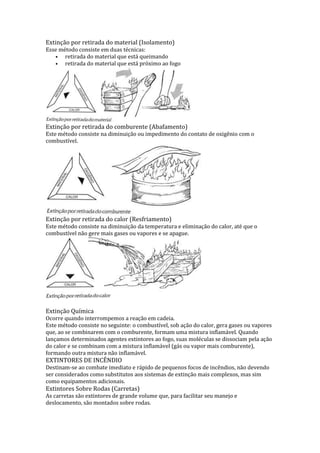 Extinção por retirada do material (Isolamento)
Esse método consiste em duas técnicas:
• retirada do material que está queimando
• retirada do material que está próximo ao fogo

Extinção por retirada do comburente (Abafamento)

Este método consiste na diminuição ou impedimento do contato de oxigênio com o
combustível.

Extinção por retirada do calor (Resfriamento)
Este método consiste na diminuição da temperatura e eliminação do calor, até que o
combustível não gere mais gases ou vapores e se apague.

Extinção Química

Ocorre quando interrompemos a reação em cadeia.
Este método consiste no seguinte: o combustível, sob ação do calor, gera gases ou vapores
que, ao se combinarem com o comburente, formam uma mistura inflamável. Quando
lançamos determinados agentes extintores ao fogo, suas moléculas se dissociam pela ação
do calor e se combinam com a mistura inflamável (gás ou vapor mais comburente),
formando outra mistura não inflamável.

EXTINTORES DE INCÊNDIO

Destinam-se ao combate imediato e rápido de pequenos focos de incêndios, não devendo
ser considerados como substitutos aos sistemas de extinção mais complexos, mas sim
como equipamentos adicionais.

Extintores Sobre Rodas (Carretas)

As carretas são extintores de grande volume que, para facilitar seu manejo e
deslocamento, são montados sobre rodas.

 