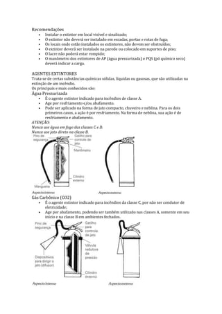 Recomendações
•
•
•
•
•
•

Instalar o extintor em local visível e sinalizado;
O extintor não deverá ser instalado em escadas, portas e rotas de fuga;
Os locais onde estão instalados os extintores, não devem ser obstruídos;
O extintor deverá ser instalado na parede ou colocado em suportes de piso;
O lacre não poderá estar rompido;
O manômetro dos extintores de AP (água pressurizada) e PQS (pó químico seco)
deverá indicar a carga.

AGENTES EXTINTORES

Trata-se de certas substâncias químicas sólidas, líquidas ou gasosas, que são utilizadas na
extinção de um incêndio.
Os principais e mais conhecidos são:

Água Pressurizada

É o agente extintor indicado para incêndios de classe A.
Age por resfriamento e/ou abafamento.
Pode ser aplicado na forma de jato compacto, chuveiro e neblina. Para os dois
primeiros casos, a ação é por resfriamento. Na forma de neblina, sua ação é de
resfriamento e abafamento.
ATENÇÃO:
Nunca use água em fogo das classes C e D.
Nunca use jato direto na classe B.
•
•
•

Gás Carbônico (CO2)
•
•

É o agente extintor indicado para incêndios da classe C, por não ser condutor de
eletricidade;
Age por abafamento, podendo ser também utilizado nas classes A, somente em seu
início e na classe B em ambientes fechados.

 