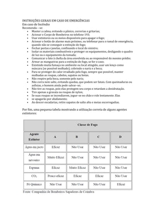 INSTRUÇÕES GERAIS EM CASO DE EMERGÊNCIAS
Em caso de Incêndio

Recomenda – se:
• Manter a calma, evitando o pânico, correrias e gritarias;
• Acionar o Corpo de Bombeiros no telefone 193;
• Usar extintores ou os meios disponíveis para apagar o fogo;
• Acionar o botão de alarme mais próximo, ou telefonar para o ramal de emergência,
quando não se conseguir a extinção do fogo;
• Fechar portas e janelas, confinando o local do sinistro;
• Isolar os materiais combustíveis e proteger os equipamentos, desligando o quadro
de luz ou o equipamento da tomada;
• Comunicar o fato à chefia da área envolvida ou ao responsável do mesmo prédio;
• Armar as mangueiras para a extinção do fogo, se for o caso;
• Existindo muita fumaça no ambiente ou local atingido, usar um lenço como
máscara (se possível molhado), cobrindo o nariz e a boca;
• Para se proteger do calor irradiado pelo fogo, sempre que possível, manter
molhadas as roupas, cabelos, sapatos ou botas.
• Não respire pela boca, somente pelo nariz;
• Não corra nem salte, evitando quedas, que podem ser fatais. Com queimaduras ou
asfixias, o homem ainda pode salvar–se;
• Não tire as roupas, pois elas protegem seu corpo e retardam a desidratação.
• Tire apenas a gravata ou roupas de nylon;
• Se suas roupas se incendiarem, jogue–se no chão e role lentamente. Elas
• se apagarão por abafamento;
• Ao descer escadarias, retire sapatos de salto alto e meias escorregadias.

Por fim, uma pequena tabela mostrando a utilização correta de alguns agentes
extintores:

 