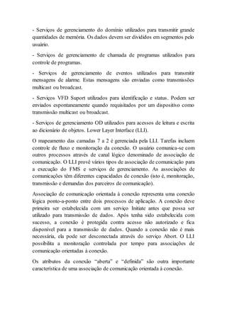 - Serviços de gerenciamento do domínio utilizados para transmitir grande 
quantidades de memória. Os dados devem ser divididos em segmentos pelo 
usuário. 
- Serviços de gerenciamento de chamada de programas utilizados para 
controle de programas. 
- Serviços de gerenciamento de eventos utilizados para transmitir 
mensagens de alarme. Estas mensagens são enviadas como transmissões 
multicast ou broadcast. 
- Serviços VFD Suport utilizados para identificação e status. Podem ser 
enviados espontaneamente quando requisitados por um dispositivo como 
transmissão multicast ou broadcast. 
- Serviços de gerenciamento OD utilizados para acessos de leitura e escrita 
ao dicionário de objetos. Lower Layer Interface (LLI). 
O mapeamento das camadas 7 a 2 é gerenciada pela LLI. Tarefas incluem 
controle de fluxo e monitoração da conexão. O usuário comunica-se com 
outros processos através de canal lógico denominado de associação de 
comunicação. O LLI provê vários tipos de associação de comunicação para 
a execução do FMS e serviços de gerenciamento. As associações de 
comunicações têm diferentes capacidades de conexão (isto é, monitoração, 
transmissão e demandas dos parceiros de comunicação). 
Associação de comunicação orientada à conexão representa uma conexão 
lógica ponto-a-ponto entre dois processos de aplicação. A conexão deve 
primeira ser estabelecida com um serviço Initiate antes que possa ser 
utilizado para transmissão de dados. Após tenha sido estabelecida com 
sucesso, a conexão é protegida contra acesso não autorizado e fica 
disponível para a transmissão de dados. Quando a conexão não é mais 
necessária, ela pode ser desconectada através do serviço Abort. O LLI 
possibilita a monitoração controlada por tempo para associações de 
comunicação orientadas à conexão. 
Os atributos da conexão “aberta” e “definida” são outra importante 
característica de uma associação de comunicação orientada à conexão. 
 