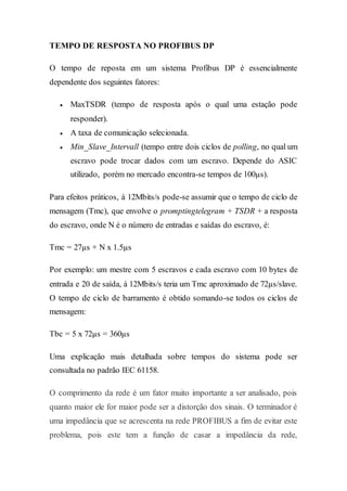 TEMPO DE RESPOSTA NO PROFIBUS DP 
O tempo de reposta em um sistema Profibus DP é essencialmente 
dependente dos seguintes fatores: 
 MaxTSDR (tempo de resposta após o qual uma estação pode 
responder). 
 A taxa de comunicação selecionada. 
 Min_Slave_Intervall (tempo entre dois ciclos de polling, no qual um 
escravo pode trocar dados com um escravo. Depende do ASIC 
utilizado, porém no mercado encontra-se tempos de 100μs). 
Para efeitos práticos, à 12Mbits/s pode-se assumir que o tempo de ciclo de 
mensagem (Tmc), que envolve o promptingtelegram + TSDR + a resposta 
do escravo, onde N é o número de entradas e saídas do escravo, é: 
Tmc = 27μs + N x 1.5μs 
Por exemplo: um mestre com 5 escravos e cada escravo com 10 bytes de 
entrada e 20 de saída, à 12Mbits/s teria um Tmc aproximado de 72μs/slave. 
O tempo de ciclo de barramento é obtido somando-se todos os ciclos de 
mensagem: 
Tbc = 5 x 72μs = 360μs 
Uma explicação mais detalhada sobre tempos do sistema pode ser 
consultada no padrão IEC 61158. 
O comprimento da rede é um fator muito importante a ser analisado, pois 
quanto maior ele for maior pode ser a distorção dos sinais. O terminador é 
uma impedância que se acrescenta na rede PROFIBUS a fim de evitar este 
problema, pois este tem a função de casar a impedância da rede, 
 