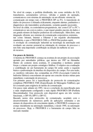 No nível de campo, a periferia distribuída, tais como módulos de E/S, 
transdutores, acionamentos (drives), válvulas e painéis de operação, 
comunicam-se com sistemas de automação via um eficiente sistema de 
comunicação em tempo real, o PROFIBUS DP ou PA. A transmissão de 
dados do processo é efetuada ciclicamente, enquanto alarmes, parâmetros e 
diagnósticos são transmitidos aciclicamente, somente quando necessário. 
No nível de célula, os controladores programáveis, tais como CLP’s e PC’s 
comunicam-se uns com os outros, o que requer grandes pacotes de dados e 
um grande número de funções poderosas de comunicação. Além disto, uma 
integração eficiente aos sistemas de comunicação corporativos existentes, 
tais como: Intranet, Internet e Ethernet é um requisito absolutamente 
mandatório, o que o PROFIBUS FMS e o PROFINet podem suprir. 
A revolução da comunicação industrial na tecnologia da automação está 
revelando um enorme potencial na otimização de sistemas de processo e 
tem feito uma importante contribuição na direção da melhoria no uso 
de recursos. 
Um pouco de história 
A história do PROFIBUS começa na aventura de um projeto da associação 
apoiado por autoridades públicas, que iniciou em 1987 na Alemanha. 
Dentro do contexto desta aventura, 21 companhias e institutos uniram 
forças e criaram um projeto estratégico fieldbus. O objetivo era a realização 
e estabilização de um barramento de campo bit serial, sendo o requisito 
básico a padronização da interface de dispositivo de campo. Por esta razão, 
os membros relevantes das companhias do ZVEI (Associação Central da 
Indústria Elétrica) concordaram em apoiar um conceito técnico mútuo para 
manufatura e automação de processos. 
Um primeiro passo foi a especificação do protocolo de comunicações 
complexas PROFIBUS FMS (Especificação de Mensagens Fieldbus), que 
foi costurado para exigência de tarefas de comunicação. 
Um passo mais adiante em 1993, viu-se a conclusão da especificação para 
o mais simplesmente configurado e mais rápido PROFIBUS DP (Periferia 
Descentralizada). Este protocolo está disponível agora em três versões 
funcionais, o DP-V0, DPV1 e DP-V2. 
Baseado nestes dois protocolos de comunicação, acoplado com o 
desenvolvimento de numerosos perfis de aplicações orientadas e um 
número de dispositivos de crescimento rápido, o PROFIBUS começou seu 
avanço inicialmente na automação manufatura, e desde 1995, na automação 
de processos. Hoje, o PROFIBUS é o barramento de campo líder no 
mercado mundial. 
 