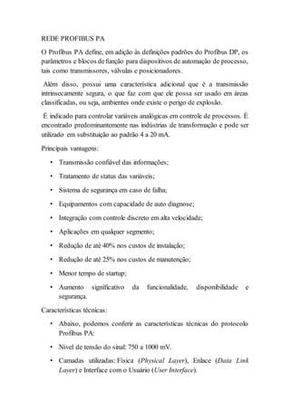 REDE PROFIBUS PA 
O Profibus PA define, em adição às definições padrões do Profibus DP, os 
parâmetros e blocos de função para dispositivos de automação de processo, 
tais como transmissores, válvulas e posicionadores. 
Além disso, possui uma característica adicional que é a transmissão 
intrinsecamente segura, o que faz com que ele possa ser usado em áreas 
classificadas, ou seja, ambientes onde existe o perigo de explosão. 
É indicado para controlar variáveis analógicas em controle de processos. É 
encontrado predominantemente nas indústrias de transformação e pode ser 
utilizado em substituição ao padrão 4 a 20 mA. 
Principais vantagens: 
• Transmissão confiável das informações; 
• Tratamento de status das variáveis; 
• Sistema de segurança em caso de falha; 
• Equipamentos com capacidade de auto diagnose; 
• Integração com controle discreto em alta velocidade; 
• Aplicações em qualquer segmento; 
• Redução de até 40% nos custos de instalação; 
• Redução de até 25% nos custos de manutenção; 
• Menor tempo de startup; 
• Aumento significativo da funcionalidade, disponibilidade e 
segurança. 
Características técnicas: 
• Abaixo, podemos conferir as características técnicas do protocolo 
Profibus PA: 
• Nível de tensão do sinal: 750 a 1000 mV. 
• Camadas utilizadas: Física (Physical Layer), Enlace (Data Link 
Layer) e Interface com o Usuário (User Interface). 
 