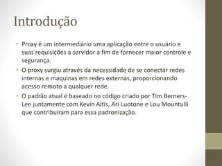 Introdução
• Proxy é um intermediário uma aplicação entre o usuário e
suas requisições a servidor a fim de fornecer maior controle e
segurança.
• O proxy surgiu através da necessidade de se conectar redes
internas e maquinas em redes externas, proporcionando
acesso remoto a qualquer rede.
• O padrão atual é baseado no código criado por Tim Berners-
Lee juntamente com Kevin Altis, Ari Luotone e Lou Mountulli
que contribuíram para essa padronização.
 