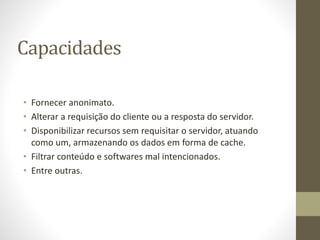 Capacidades
• Fornecer anonimato.
• Alterar a requisição do cliente ou a resposta do servidor.
• Disponibilizar recursos sem requisitar o servidor, atuando
como um, armazenando os dados em forma de cache.
• Filtrar conteúdo e softwares mal intencionados.
• Entre outras.
 