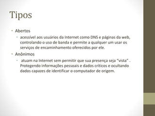 Tipos
• Abertos
• acessível aos usuários da Internet como DNS e páginas da web,
controlando o uso de banda e permite a qualquer um usar os
serviços de encaminhamento oferecidos por ele.
• Anônimos
• atuam na Internet sem permitir que sua presença seja “vista” .
Protegendo informações pessoais e dados críticos e ocultando
dados capazes de identificar o computador de origem.
 
