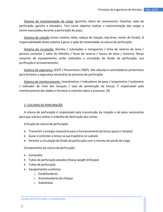 Princípios da Engenharia de Petróleo   Nov, 2010


    Sistema de movimentação de carga: (guincho, bloco de coroamento, Catarina, cabo de
perfuração, gancho e elevador). Tem como objetivo realizar a movimentação das cargas a
serem executadas durante a perfuração do poço.

   Sistema de rotação (mesa rotativa, kelly, cabeça de injeção, top-drive, motor de fundo). A
responsabilidade deste sistema é gerar a ação de rotatividade na coluna de perfuração.

   Sistema de circulação: (bomba / tubulações e mangueiras / linha de retorno de lama /
peneira oscilante / calha de folhelho / fosso de reserva / fossos de lama / lameiro). Neste
conjunto de equipamentos serão realizados a circulação do fluido de perfuração, sua
purificação e armazenamento.

   Sistema de segurança: (ESCP / Preventores / BOP). São válvulas e controladores preventivos
para fornecer a segurança necessária ao processo de perfuração.

    Sistema de monitoramento: (manômetros / indicadores de peso / torquímetro / tacômetro
/ indicador de nível dos tanques / taxa de penetração da broca). É responsável pelo
monitoramento dos dados e fornecer o controle sobre o processo. [4]



     2- COLUNAS DE PERFURAÇÃO

   A coluna de perfuração é responsável pela transmissão da rotação e do peso necessários
para que a broca realize o trabalho de destruição das rochas

     A função da coluna de perfuração:

        Transmitir a energia necessária para o funcionamento da broca (peso e rotação)
        Guiar e controlar a broca na sua trajetória no subsolo
        Permitir a circulação do fluido de perfuração com o mínimo de perda de carga

     Componentes da coluna de perfuração:

        Comandos
        Tubos de perfuração pesados (heavy weight drill pipe)
        Tubos de perfuração
        Equipamentos auxiliares:
            o Estabilizadores
            o Amortecedores de choque
            o Substitutos



 Sondas de Perfuração e Completação

 X
 