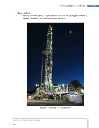 Princípios da Engenharia de Petróleo   Nov, 2010



     Quanto ao local:
         o Sondas terrestres (SPT): São plataformas utilizadas nas operações onshore. A
            figura 07 demonstra um exemplo de sonda terrestre.




                                     Figura 07 – exemplo de sonda onshore




Sondas de Perfuração e Completação

XVI
 