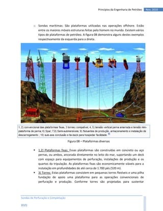 Princípios da Engenharia de Petróleo   Nov, 2010




         o Sondas marítimas: São plataformas utilizadas nas operações offshore. Estão
           entre os maiores móveis estruturas feitas pelo homem no mundo. Existem vários
           tipos de plataformas de petróleo. A figura 08 demonstra alguns destes exemplos
           respectivamente da esquerda para a direta.




                                     Figura 08 – Plataformas diversas

            1,2) Plataformas fixas: Essas plataformas são construídas em concreto ou aço
             pernas, ou ambos, ancorada diretamente no leito do mar, suportando um deck
             com espaço para equipamentos de perfuração, instalações de produção e os
             quartos da tripulação. As plataformas fixas são economicamente viáveis para a
             instalação em profundidades de até cerca de 1.700 pés (520 m).
            3) Torres: Estas plataformas consistem em pequenas torres flexíveis e uma pilha
             fundação de apoio uma plataforma para as operações convencionais de
             perfuração e produção. Conforme torres são projetadas para sustentar




Sondas de Perfuração e Completação

XVII
 