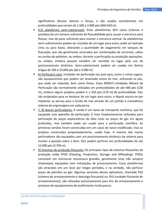 Princípios da Engenharia de Petróleo   Nov, 2010


             significativos desvios laterais e forças, e são usados normalmente em
             profundidades que variam de 1.500 a 3.000 pés (460-910 m).
            4,5) plataforma semi-submersível: Estas plataformas têm casca (colunas e
             pontões) de um número suficiente de flutuabilidade para causar a estrutura para
             flutuar, mas de peso suficiente para manter a estrutura vertical. As plataformas
             semi-submersíveis podem ser movidas de um lugar para outro, pode ser lastrado
             cima ou para baixo, alterando a quantidade de alagamento em tanques de
             flutuação, que são geralmente ancorados por combinações de correntes, cabos
             ou cordas de poliéster, ou ambos, durante a perfuração ou produção operações,
             ou ambos, embora possam também ser mantido no lugar pelo uso de
             posicionamento dinâmico. Semi-submersíveis podem ser usadas em lâmina
             d'água de 200 a 10.000 pés (60 a 3.000 m).
            6) Perfuratriz Jack: Unidades de perfuração (ou jack-ups), como o nome sugere,
             são equipamentos que podem ser levantado acima do mar, utilizando os pés,
             que pode ser reduzida, bem como fichas. Estes MODU's-Unidades Móveis de
             Perfuração são normalmente utilizados em profundidades de até 400 pés (120
             m), embora alguns projetos podem ir a 550 pés (170 m) de profundidade. Eles
             são projetados para se deslocar de um lugar para outro, e depois escora-se por
             implantar as pernas para o fundo do mar através de um pinhão e cremalheira
             sistema de engrenagens em cada perna.
            7, 8) Navios perfuradores: A sonda é um navio de transporte marítimo, que foi
             equipado com aparelho de perfuração. É mais freqüentemente utilizados para
             perfuração de poços exploratórios de óleo novo ou poços de gás em águas
             profundas, mas também pode ser usado para a perfuração científica. As
             primeiras versões foram construídas em um casco de navio modificado, mas os
             projetos construídos propositadamente, usado hoje. A maioria dos navios
             perfuradores são equipados com um posicionamento dinâmico do sistema para
             manter a posição sobre o bem. Eles podem perfurar em profundidades de até
             12.000 pés (3.700 m).
            9) Sistemas de produção flutuante: Os principais tipos de sistemas flutuantes de
             produção estão FPSO (Floating, Production, Storage and Offloading). FPSOs
             consistem em estruturas monocasco grandes, geralmente (mas não sempre)
             shipshaped, equipados com instalações de processamento. Essas plataformas
             são atracadas em um local por longos períodos, e na verdade, não perfurar
             poços de petróleo ou gás. Algumas variantes desses aplicativos, chamado FSO
             (sistema de armazenamento e descarga flutuante) ou FSU (unidade flutuante de
             armazenamento), são utilizados exclusivamente para fins de armazenamento e
             processo de equipamentos de acolhimento muito pouco.


Sondas de Perfuração e Completação

XVIII
 
