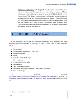 Princípios da Engenharia de Petróleo   Nov, 2010


             10) Tension Leg Platform: TLPs são plataformas flutuantes presos ao fundo do
              mar de uma forma que elimine o movimento mais vertical da estrutura. TLPs são
              utilizadas em profundidades de água até cerca de 6.000 pés (2.000 m). As
              "convencionais" TLP são um projeto de quatro colunas que se assemelha a uma
              semi-submersível. Versões proprietárias incluem o Seastar e TLPs mini Moisés,
              eles são relativamente de baixo custo, usado em profundidades de água entre
              600 e 4.300 pés (180 e 1300 m). Mini TLPs também pode ser usado como
              satélites de utilidade ou de plataformas de produção antecipada para maiores
              descobertas em águas profundas. [6]




             PROJETOS DE PERFURAÇÃO

   A ANP disponibiliza em seu site, uma tabela que é atualizada quase em tempo real, onde
demonstra o status dos projetos de perfuração de poços no Brasil. Entre os dados fornecidos
temos:

      Nome do poço
      Nome da bacia onde o poço é explorado
      Nome do operador
      Bloco
      Latitude e longitude do poço
      Nome da sonda
      Profundidade final e média
      Lamina d’água
      Tipo: Onshore ou Offshore
      Situação da perfuração: (concluído / Perfurando / Avaliando)
      Data da atualização

    No                                  endereço                                eletrônico
http://www.anp.gov.br/site/extras/situacao_pocos/index.asp?lngPaginaAtual=1 teremos as
informações disponibilizadas pela ANP. Na figura 09 a seguir temos um exemplo desta tabela.
[7]




 Sondas de Perfuração e Completação

 XIX
 