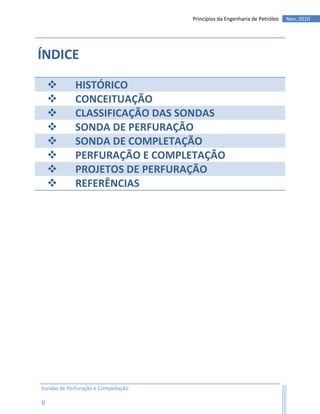 Princípios da Engenharia de Petróleo   Nov, 2010




ÍNDICE

            HISTÓRICO
            CONCEITUAÇÃO
            CLASSIFICAÇÃO DAS SONDAS
            SONDA DE PERFURAÇÃO
            SONDA DE COMPLETAÇÃO
            PERFURAÇÃO E COMPLETAÇÃO
            PROJETOS DE PERFURAÇÃO
            REFERÊNCIAS




Sondas de Perfuração e Completação

II
 