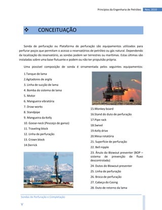 Princípios da Engenharia de Petróleo   Nov, 2010




                 CONCEITUAÇÃO

    Sonda de perfuração ou Plataforma de perfuração são equipamentos utilizados para
perfurar poços que permitam o acesso a reservatórios de petróleo ou gás natural. Dependendo
da localização do reservatório, as sondas podem ser terrestres ou marítimas. Estas últimas são
instaladas sobre uma base flutuante e podem ou não ter propulsão própria.

     Uma possível composição de sonda é ornamentada pelos seguintes equipamentos:

     1.Tanque de lama
     2.Agitadores de argila
     3. Linha de sucção de lama
     4. Bomba do sistema de lama
     5. Motor
     6. Mangueira vibratória
     7. Draw-works
                                                      15.Monkey board
     8. Standpipe
                                                      16.Stand do duto de perfuração
     9. Mangueira da Kelly
                                                      17.Pipe rack
     10. Goose-neck (Pescoço de ganso)
                                                      18.Swivel
     11. Traveling block
                                                      19.Kelly drive
     12. Linha de perfuração
                                                      20.Mesa rotatória
     13. Crown block
                                                      21. Superfície de perfuração
     14.Derrick
                                                      22. Bell nipple
                                                      23. Ânulo do Blowout preventer (BOP –
                                                      sistema de prevenção de fluxo
                                                      descontrolado)
                                                      24. Dutos do Blowout preventer
                                                      25. Linha de perfuração
                                                      26. Broca de perfuração
                                                      27. Cabeça do Casing
                                                      28. Duto de retorno da lama

 Sondas de Perfuração e Completação

 V
 