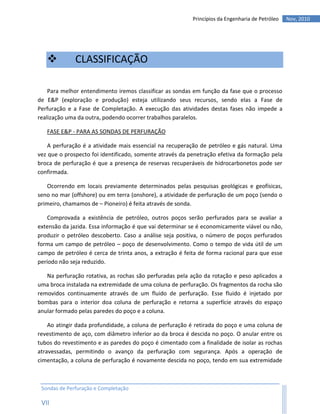 Princípios da Engenharia de Petróleo   Nov, 2010




             CLASSIFICAÇÃO

    Para melhor entendimento iremos classificar as sondas em função da fase que o processo
de E&P (exploração e produção) esteja utilizando seus recursos, sendo elas a Fase de
Perfuração e a Fase de Completação. A execução das atividades destas fases não impede a
realização uma da outra, podendo ocorrer trabalhos paralelos.

   FASE E&P - PARA AS SONDAS DE PERFURAÇÃO

    A perfuração é a atividade mais essencial na recuperação de petróleo e gás natural. Uma
vez que o prospecto foi identificado, somente através da penetração efetiva da formação pela
broca de perfuração é que a presença de reservas recuperáveis de hidrocarbonetos pode ser
confirmada.

   Ocorrendo em locais previamente determinados pelas pesquisas geológicas e geofísicas,
seno no mar (offshore) ou em terra (onshore), a atividade de perfuração de um poço (sendo o
primeiro, chamamos de – Pioneiro) é feita através de sonda.

    Comprovada a existência de petróleo, outros poços serão perfurados para se avaliar a
extensão da jazida. Essa informação é que vai determinar se é economicamente viável ou não,
produzir o petróleo descoberto. Caso a análise seja positiva, o número de poços perfurados
forma um campo de petróleo – poço de desenvolvimento. Como o tempo de vida útil de um
campo de petróleo é cerca de trinta anos, a extração é feita de forma racional para que esse
período não seja reduzido.

   Na perfuração rotativa, as rochas são perfuradas pela ação da rotação e peso aplicados a
uma broca instalada na extremidade de uma coluna de perfuração. Os fragmentos da rocha são
removidos continuamente através de um fluido de perfuração. Esse fluido é injetado por
bombas para o interior doa coluna de perfuração e retorna a superfície através do espaço
anular formado pelas paredes do poço e a coluna.

    Ao atingir dada profundidade, a coluna de perfuração é retirada do poço e uma coluna de
revestimento de aço, com diâmetro inferior ao da broca é descida no poço. O anular entre os
tubos do revestimento e as paredes do poço é cimentado com a finalidade de isolar as rochas
atravessadas, permitindo o avanço da perfuração com segurança. Após a operação de
cimentação, a coluna de perfuração é novamente descida no poço, tendo em sua extremidade



 Sondas de Perfuração e Completação

 VII
 