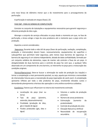 Princípios da Engenharia de Petróleo   Nov, 2010


uma nova broca de diâmetro menor que a do revestimento para o prosseguimento da
perfuração.

   A perfuração é realizada em etapas (fases). [3]

   FASE E&P - PARA AS SONDAS DE COMPLETAÇÃO

    Consiste no conjunto de tubulações e equipamentos necessários para garantir segurança e
eficiente produção de óleo e gás.

   Abrange o conjunto de serviços efetuados no poço desde o momento em que, na fase de
perfuração, a broca atinge o topo da zona produtora até o momento que o poço entra em
produção.

   Aspectos a serem considerados:

    Segurança: Durante toda a vida útil do poço (fases de perfuração, avaliação, completação,
produção e intervenções) deverá haver, necessariamente, equipamentos de superfície e
subsuperfície que permitam total segurança, pelo menos duas barreiras de segurança. A
barreira de segurança é um sistema independente, dotado de dada confiabilidade, formado por
um conjunto solidário de elementos, capaz de manter sob controle o fluxo de um poço. A
obrigatoriedade de duas barreiras para o controle do poço faz com que, a qualquer falha
observada em um componente de uma barreira, se intervenha no poço para a restauração das
condições originais.

    Técnico/Operacional: Deve-se buscar a otimização da vazão de produção (ou injeção) e
tornar a completação a mais permanente possível, ou seja, aquela que minimize a necessidade
de intervenções futuras para a manutenção do poço (operações de work over). A completação
apresenta reflexos por toda a vida produtiva do poço, envolvendo elevados custos e
demandando planejamento criterioso das operações e uma análise econômica cuidadosa.

   Econômico: Fatores que influenciam no retorno do investimento estimado.

           Localização do poço (mar ou                       Volumes e vazões de produção
            terra)                                             previstos
           Tipo     de    poço    (pioneiro,                 Número de zonas produtoras
            extensão, desenvolvimento)                        Estimulação     (aumento       da
           Finalidade (produção de óleo,                      produtividade)
            gás e injeção de água)                            Controle de produção de areia
           Fluidos produzidos (gás, óleo e                   Elevação Natural ou Artificial
            água)                                             Necessidade de recuperação
                                                               secundária.                    [3]

 Sondas de Perfuração e Completação

 VIII
 