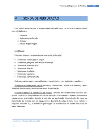Princípios da Engenharia de Petróleo   Nov, 2010




                 SONDA DE PERFURAÇÃO

   Para melhor entendermos o processo realizado pela sonda de perfuração iremos dividir
suas atividades em:

          1-   Sistemas
          2-   Colunas de perfuração
          3-   Brocas
          4-   Fluido de perfuração


      1- SISTEMAS

      Principais sistemas componentes de uma sonda perfuração:

         Sistema de sustentação de cargas
         Sistema de geração e transmissão de energia
         Sistema de movimentação
         Sistema de rotação
         Sistema de circulação
         Sistema de segurança
         Sistema de monitoramento

      Cada sistema tem suas responsabilidades e características com finalidades específicas:

    Sistema de sustentação de cargas: (Mastro / subestrutura / fundação / estaleiro). Tem a
finalidade de dar suporte e estrutura a sonda de perfuração

    Sistema de geração e transmissão de energia: Conjunto de equipamentos utilizados para
gerar e transmitir a energia necessária para a operação da sonda tem o objetivo de manter os
equipamentos energizados durante a operação de perfuração. Dependendo do modo de
transmissão de energia para os equipamentos (guincho, bombas de lama mesa rotativa e
pequenos motores AC), as sondas de perfuração são classificadas em sondas mecânicas ou
diesel – elétricas.




 Sondas de Perfuração e Completação

 IX
 