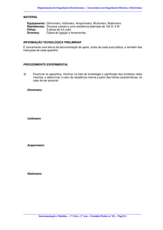 Departamento de Engenharia Electrotécnica – Licenciatura em Engenharia Eléctrica e Electrónica
________________________________________________________________________________________________

MATERIAL

     Equipamento:    Ohmímetro, Voltímetro, Amperímetro, Multímetro, Wattímetro
     Resistências:   Diversos valores e uma resistência bobinada de 100 , 5 W
     Pilhas:         3 pilhas de 4,5 volts
     Diversos:       Cabos de ligação e ferramentas.


INFORMAÇÃO TECNOLÓGICA PRELIMINAR
É conveniente uma leitura da documentação de apoio, antes de cada aula prática, e também das
instruções de cada aparelho.




PROCEDIMENTO EXPERIMENTAL


1)       Examinar os aparelhos. Verificar na lista de simbologia o significado dos símbolos neles
         inscritos, e determinar o valor da resistência interna a partir das folhas características, no
         caso de ser possível.


     Ohmímetro




     Voltímetro




     Amperímetro




     Wattímetro




________________________________________________________________________________________________
            Instrumentação e Medidas – 1º Ciclo – 2º Ano – Trabalho Prático n.º 02 – Pág.2/11
 