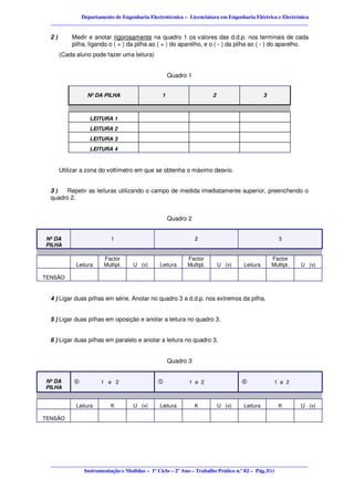 Departamento de Engenharia Electrotécnica – Licenciatura em Engenharia Eléctrica e Electrónica
  ________________________________________________________________________________________________

  2)       Medir e anotar rigorosamente na quadro 1 os valores das d.d.p. nos terminais de cada
           pilha, ligando o ( + ) da pilha ao ( + ) do aparelho, e o ( - ) da pilha ao ( - ) do aparelho.
       (Cada aluno pode fazer uma leitura)


                                                   Quadro 1


                 Nº DA PILHA                   1                    2                     3



                  LEITURA 1
                  LEITURA 2
                  LEITURA 3
                  LEITURA 4


       Utilizar a zona do voltímetro em que se obtenha o máximo desvio.


  3)    Repetir as leituras utilizando o campo de medida imediatamente superior, preenchendo o
  quadro 2.


                                                   Quadro 2


Nº DA                     1                                   2                                  3
PILHA

                       Factor                            Factor                               Factor
             Leitura   Multipl.    U (v)      Leitura    Multipl.       U (v)   Leitura       Multipl.   U (v)

TENSÃO


  4 ) Ligar duas pilhas em série. Anotar no quadro 3 a d.d.p. nos extremos da pilha.


  5 ) Ligar duas pilhas em oposição e anotar a leitura no quadro 3.


  6 ) Ligar duas pilhas em paralelo e anotar a leitura no quadro 3.


                                                   Quadro 3


Nº DA                  1 e 2                              1 e 2                                1 e 2
PILHA


             Leitura      K        U (v)      Leitura         K         U (v)   Leitura          K       U (v)

TENSÃO




  ________________________________________________________________________________________________
              Instrumentação e Medidas – 1º Ciclo – 2º Ano – Trabalho Prático n.º 02 – Pág.3/11
 