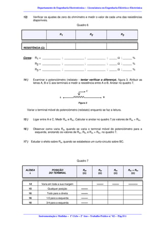 Departamento de Engenharia Electrotécnica – Licenciatura em Engenharia Eléctrica e Electrónica
________________________________________________________________________________________________

13)         Verificar os ajustes de zero do ohmímetro e medir o valor de cada uma das resistências
            disponíveis.
                                                Quadro 6


                                  R1                           R2                         R3




RESISTÊNCIA (Ω)



Cores:       R1 = ____________ ; _____________ ; ____________ ; _____ Ω ; ______ %

             R2 = ____________ ; _____________ ; ____________ ; _____ Ω ; ______ %

             R3 = ____________ ; _____________ ; ____________ ; _____ Ω ; ______ %


14 )        Examinar o potenciómetro (reóstato - tentar verificar a diferença), figura 3. Atribuir as
            letras A, B e C aos terminais e medir a resistência entre A e B. Anotar no quadro 7.


                                                       .C
                                  A    .                                   B

                                                 Figura 3


   Variar o terminal móvel do potenciómetro (reóstato) enquanto se faz a leitura.


15 )        Ligar entre A e C. Medir Rac e Rbc. Calcular e anotar no quadro 7,os valores de Rac + Rbc.


16 )        Observar como varia Rac quando se varia o terminal móvel do potenciómetro para a
             esquerda, anotando os valores de Rac, Rbc e Rac + Rbc, no quadro 7.


17 )    Estudar o efeito sobre Rac quando se estabelece um curto-circuito sobre BC.




                                                Quadro 7


 ALÍNEA                    POSIÇÃO                   Rab             Rac        Rbc            Rac + Rbc
    ↓                    DO TERMINAL                 (Ω)
                                                      Ω              (Ω)
                                                                      Ω         (Ω)
                                                                                 Ω                (Ω)
                                                                                                   Ω



       14          Varia em toda a sua margem                       --------   --------        -----------
       15               Qualquer posição            --------
       16              Todo para a direita          --------
       16              1/2 para a esquerda          --------
       16              3/4 para a esquerda          --------



________________________________________________________________________________________________
            Instrumentação e Medidas – 1º Ciclo – 2º Ano – Trabalho Prático n.º 02 – Pág.5/11
 