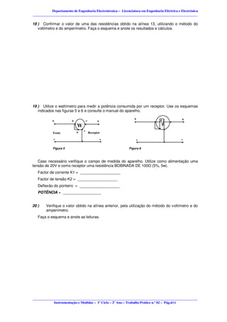 Departamento de Engenharia Electrotécnica – Licenciatura em Engenharia Eléctrica e Electrónica
________________________________________________________________________________________________

18 ) Confirmar o valor de uma das resistências obtido na alínea 13, utilizando o método do
   voltímetro e do amperímetro. Faça o esquema e anote os resultados e cálculos.




19 ) Utilize o wattímetro para medir a potência consumida por um receptor. Use os esquemas
   indicados nas figuras 5 e 6 e consulte o manual do aparelho.

            +
             .          +
                            . W .-         .
                                           +                    .
                                                                +
                                                                             .         .      +
                                                                                               .
                              ..                                                 ..
            Fonte            + -     Receptor

             -.                .               .
                                               -
                                                                 .
                                                                 -                 .          .
                                                                                              -
            Figura 5                                         Figura 6



   Caso necessário verifique o campo de medida do aparelho. Utilize como alimentação uma
tensão de 20V e como receptor uma resistência BOBINADA DE 100 (5%, 5w).
   Factor de corrente K1 = ___________________
   Factor de tensão K2 = ___________________
   Deflexão do ponteiro = ___________________
   POTÊNCIA = __________________


20 )    Verifique o valor obtido na alínea anterior, pela utilização do método do voltímetro e do
        amperímetro.
   Faça o esquema e anote as leituras.




________________________________________________________________________________________________
            Instrumentação e Medidas – 1º Ciclo – 2º Ano – Trabalho Prático n.º 02 – Pág.6/11
 