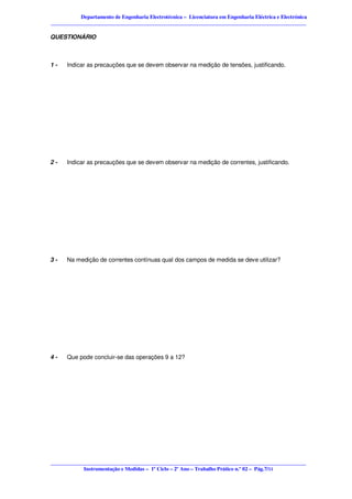 Departamento de Engenharia Electrotécnica – Licenciatura em Engenharia Eléctrica e Electrónica
________________________________________________________________________________________________

QUESTIONÁRIO



1-    Indicar as precauções que se devem observar na medição de tensões, justificando.




2-    Indicar as precauções que se devem observar na medição de correntes, justificando.




3-    Na medição de correntes contínuas qual dos campos de medida se deve utilizar?




4-    Que pode concluir-se das operações 9 a 12?




________________________________________________________________________________________________
            Instrumentação e Medidas – 1º Ciclo – 2º Ano – Trabalho Prático n.º 02 – Pág.7/11
 