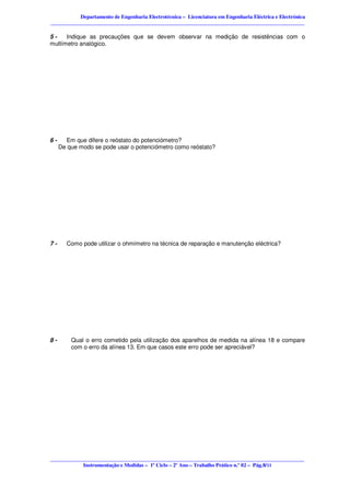 Departamento de Engenharia Electrotécnica – Licenciatura em Engenharia Eléctrica e Electrónica
________________________________________________________________________________________________

5-    Indique as precauções que se devem observar na medição de resistências com o
multímetro analógico.




6-     Em que difere o reóstato do potenciómetro?
     De que modo se pode usar o potenciómetro como reóstato?




7-     Como pode utilizar o ohmímetro na técnica de reparação e manutenção eléctrica?




8-       Qual o erro cometido pela utilização dos aparelhos de medida na alínea 18 e compare
         com o erro da alínea 13. Em que casos este erro pode ser apreciável?




________________________________________________________________________________________________
            Instrumentação e Medidas – 1º Ciclo – 2º Ano – Trabalho Prático n.º 02 – Pág.8/11
 